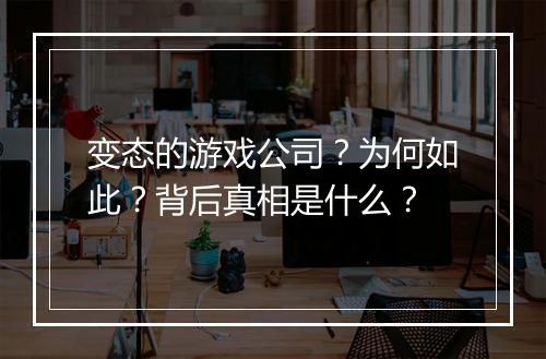 变态的游戏公司？为何如此？背后真相是什么？