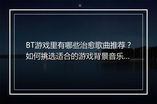 BT游戏里有哪些治愈歌曲推荐？如何挑选适合的游戏背景音乐？