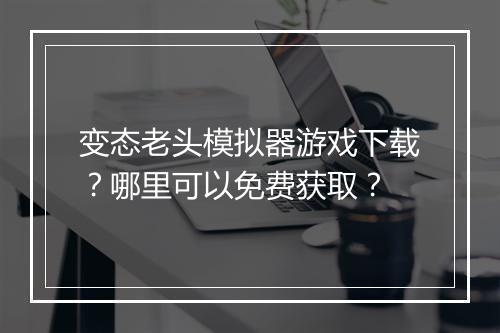 变态老头模拟器游戏下载?哪里可以免费获取?