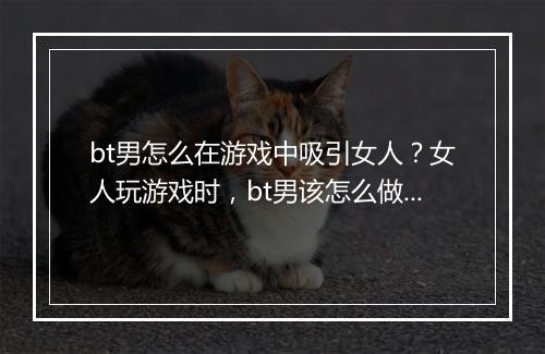bt男怎么在游戏中吸引女人？女人玩游戏时，bt男该怎么做？
