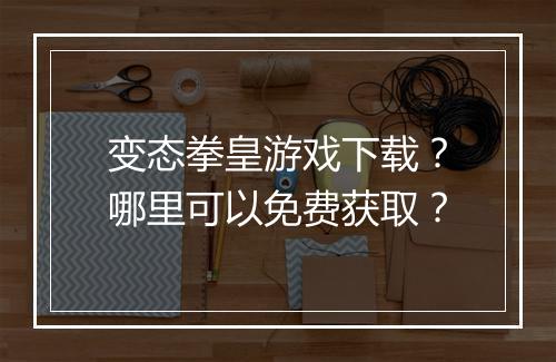 变态拳皇游戏下载?哪里可以免费获取?