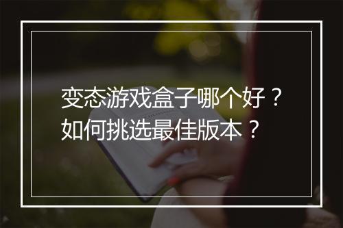 变态游戏盒子哪个好？如何挑选最佳版本？