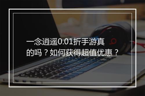 一念逍遥0.01折手游真的吗？如何获得超值优惠？