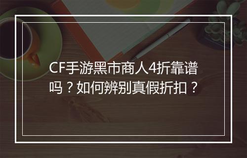 CF手游黑市商人4折靠谱吗？如何辨别真假折扣？