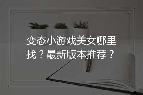 变态小游戏美女哪里找？最新版本推荐？