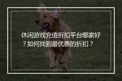 休闲游戏充值折扣平台哪家好？如何找到最优惠的折扣？