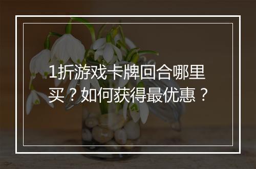 1折游戏卡牌回合哪里买?如何获得最优惠?