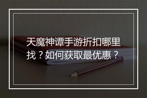 天魔神谭手游折扣哪里找？如何获取最优惠？