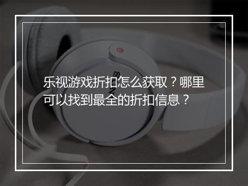 乐视游戏折扣怎么获取？哪里可以找到最全的折扣信息？