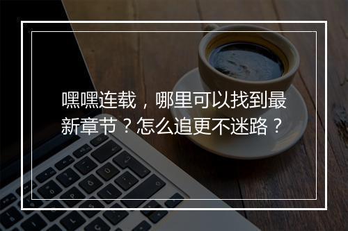 嘿嘿连载，哪里可以找到最新章节？怎么追更不迷路？