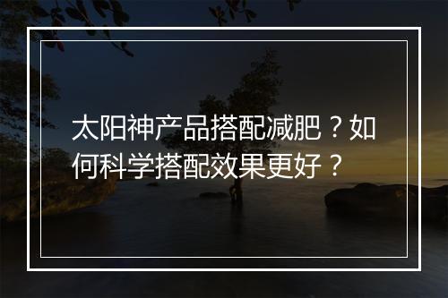 太阳神产品搭配减肥？如何科学搭配效果更好？