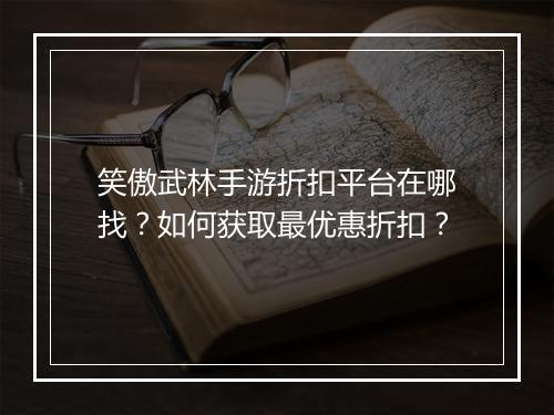 笑傲武林手游折扣平台在哪找?如何获取最优惠折扣?