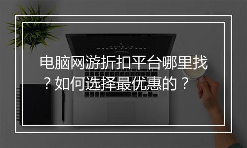 电脑网游折扣平台哪里找?如何选择最优惠的?
