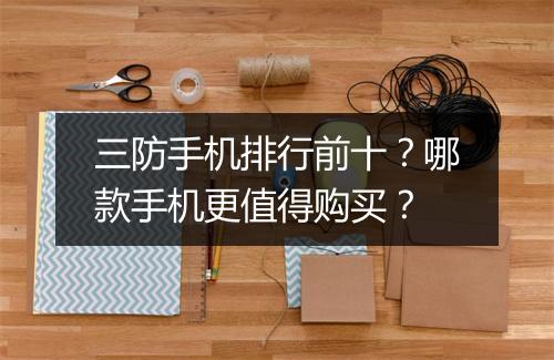 三防手机排行前十?哪款手机更值得购买?