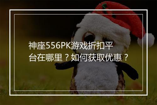 神座556PK游戏折扣平台在哪里?如何获取优惠?