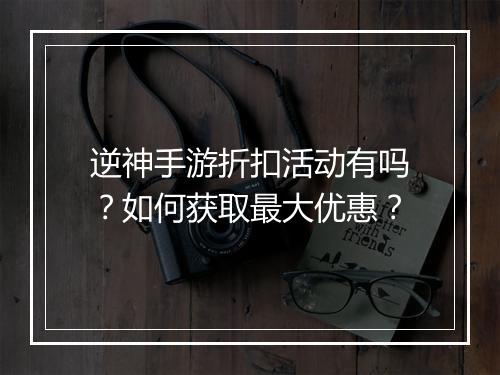逆神手游折扣活动有吗?如何获取最大优惠?