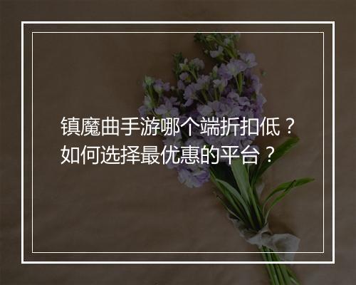 镇魔曲手游哪个端折扣低?如何选择最优惠的平台?