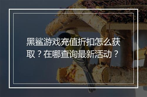 黑鲨游戏充值折扣怎么获取？在哪查询最新活动？
