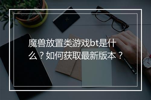 魔兽放置类游戏bt是什么?如何获取最新版本?