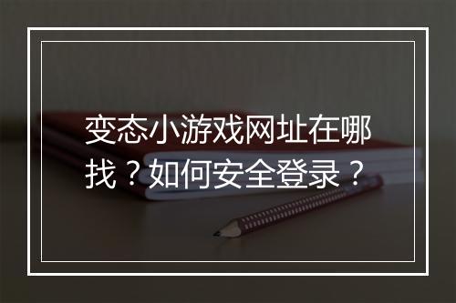 变态小游戏网址在哪找?如何安全登录?