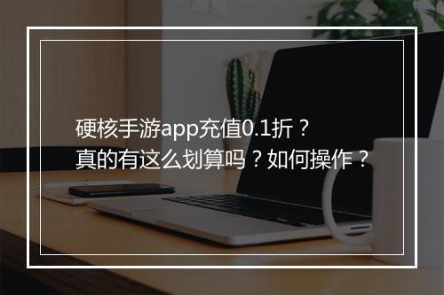 硬核手游app充值0.1折?真的有这么划算吗?如何操作?