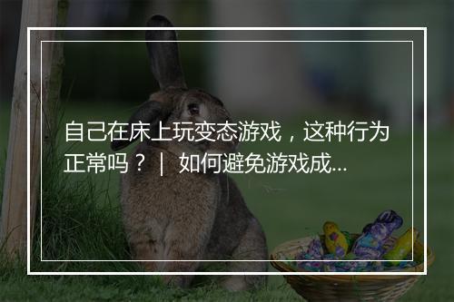 自己在床上玩变态游戏,这种行为正常吗?| 如何避免游戏成瘾?