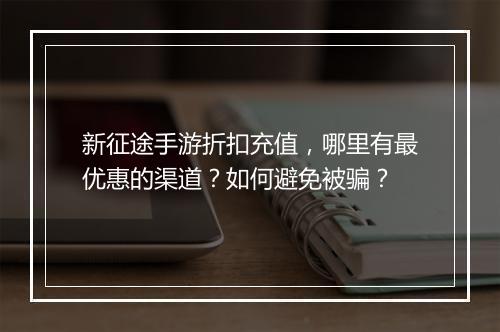 新征途手游折扣充值,哪里有最优惠的渠道?如何避免被骗?