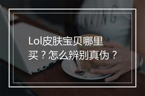 Lol皮肤宝贝哪里买?怎么辨别真伪?