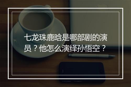 七龙珠鹿晗是哪部剧的演员?他怎么演绎孙悟空?