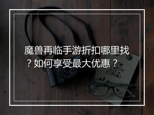 魔兽再临手游折扣哪里找?如何享受最大优惠?