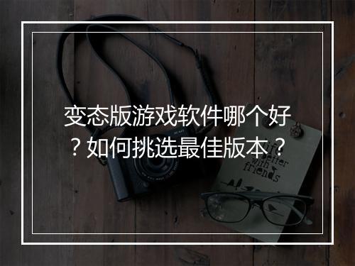 变态版游戏软件哪个好？如何挑选最佳版本？