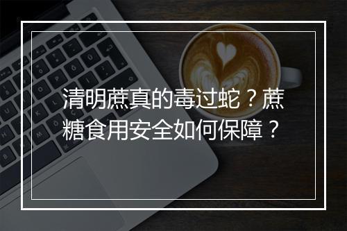 清明蔗真的毒过蛇?蔗糖食用安全如何保障?