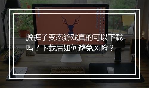 脱裤子变态游戏真的可以下载吗?下载后如何避免风险?