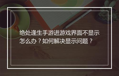 绝处逢生手游进游戏界面不显示怎么办？如何解决显示问题？