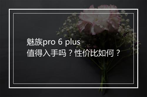 魅族pro 6 plus值得入手吗?性价比如何?