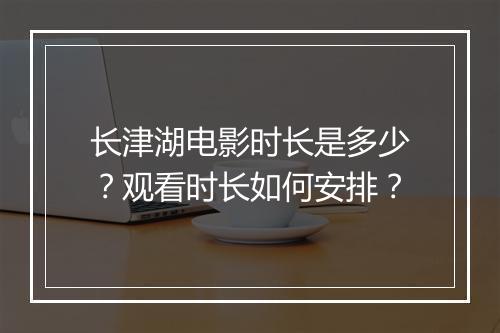 长津湖电影时长是多少?观看时长如何安排?