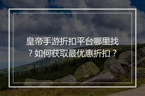 皇帝手游折扣平台哪里找?如何获取最优惠折扣?