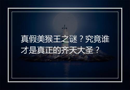 真假美猴王之谜?究竟谁才是真正的齐天大圣?