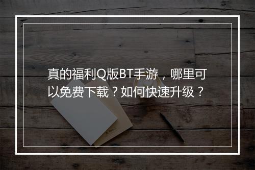 真的福利Q版BT手游,哪里可以免费下载?如何快速升级?