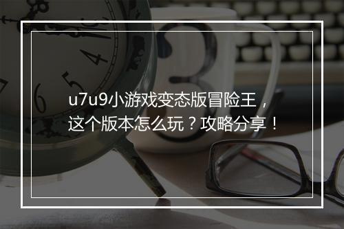 u7u9小游戏变态版冒险王,这个版本怎么玩?攻略分享!