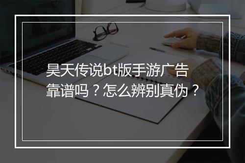 昊天传说bt版手游广告靠谱吗?怎么辨别真伪?