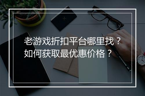 老游戏折扣平台哪里找?如何获取最优惠价格?