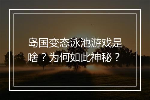 岛国变态泳池游戏是啥?为何如此神秘?