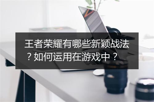 王者荣耀有哪些新颖战法？如何运用在游戏中？