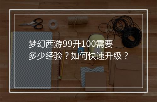 梦幻西游99升100需要多少经验？如何快速升级？