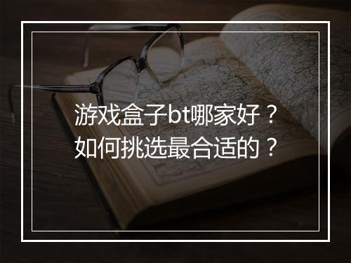 游戏盒子bt哪家好?如何挑选最合适的?