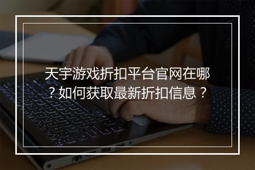 天宇游戏折扣平台官网在哪?如何获取最新折扣信息?