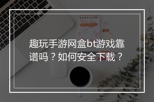 趣玩手游网盒bt游戏靠谱吗？如何安全下载？