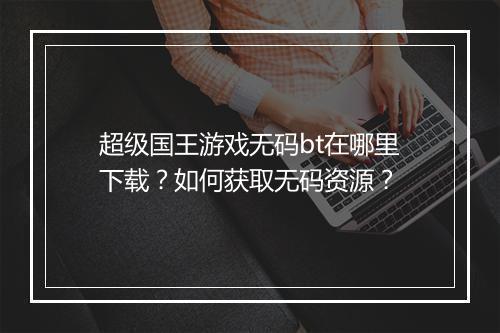 超级国王游戏无码bt在哪里下载?如何获取无码资源?