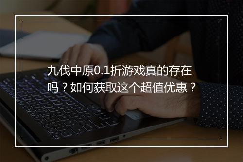 九伐中原0.1折游戏真的存在吗?如何获取这个超值优惠?